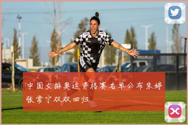 中国女排奥运资格赛名单公布朱婷张常宁双双回归