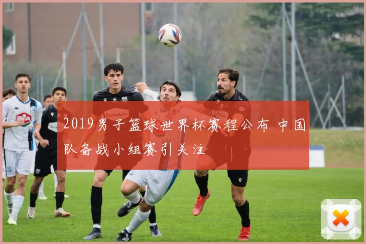 2019男子篮球世界杯赛程公布 中国队备战小组赛引关注