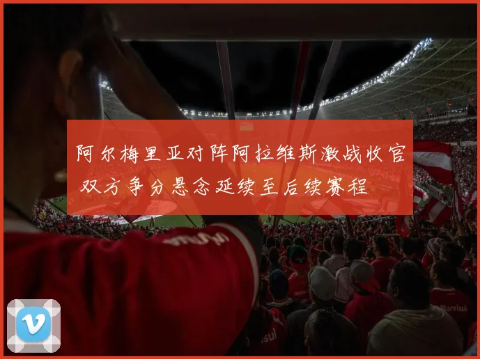 阿尔梅里亚对阵阿拉维斯激战收官 双方争分悬念延续至后续赛程