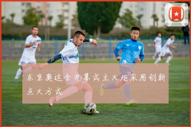 东京奥运会开幕式主火炬采用创新点火方式