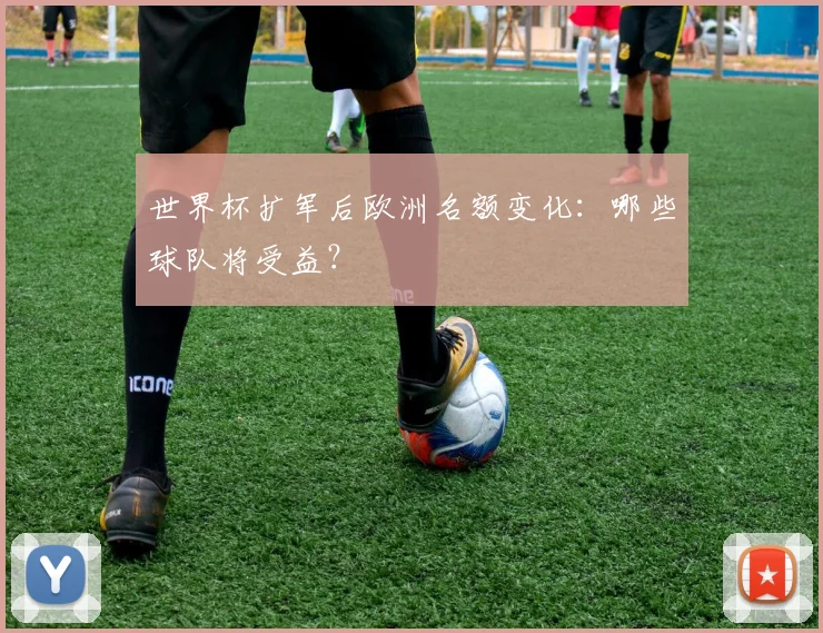 世界杯扩军后欧洲名额变化：哪些球队将受益？