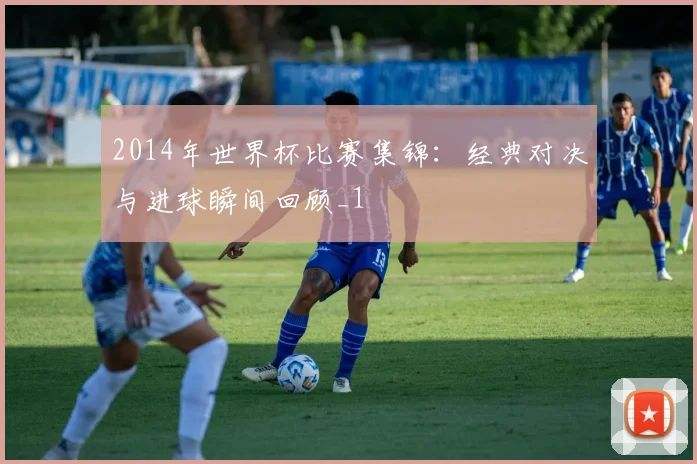 2014年世界杯比赛集锦：经典对决与进球瞬间回顾_1