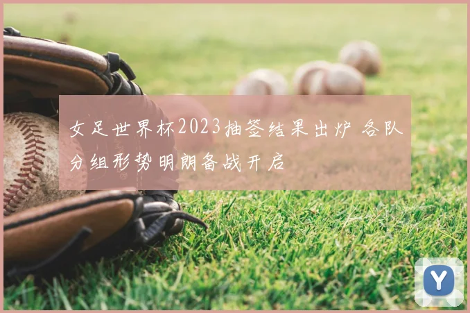 女足世界杯2023抽签结果出炉 各队分组形势明朗备战开启