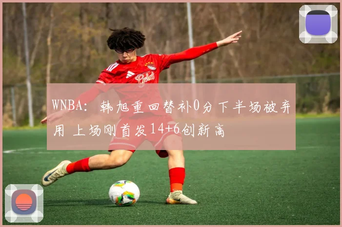 WNBA:韩旭重回替补0分下半场被弃用 上场刚首发14+6创新高