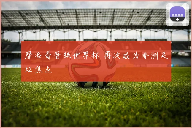 摩洛哥晋级世界杯 再次成为非洲足坛焦点