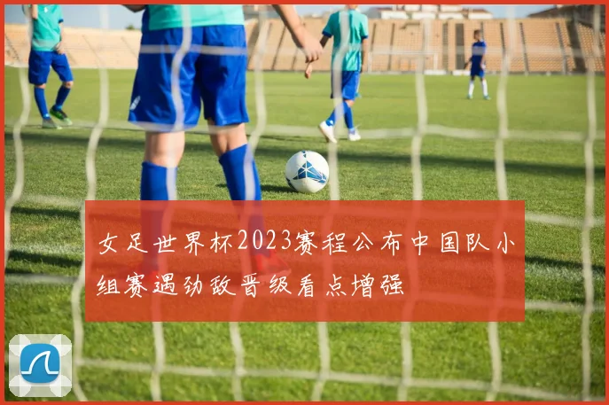 女足世界杯2023赛程公布中国队小组赛遇劲敌晋级看点增强
