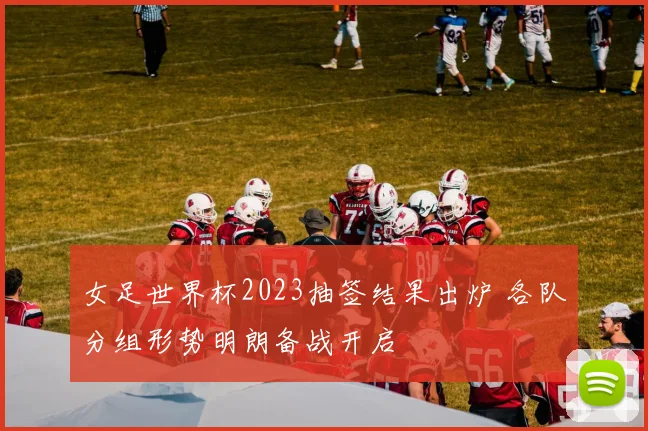 女足世界杯2023抽签结果出炉 各队分组形势明朗备战开启