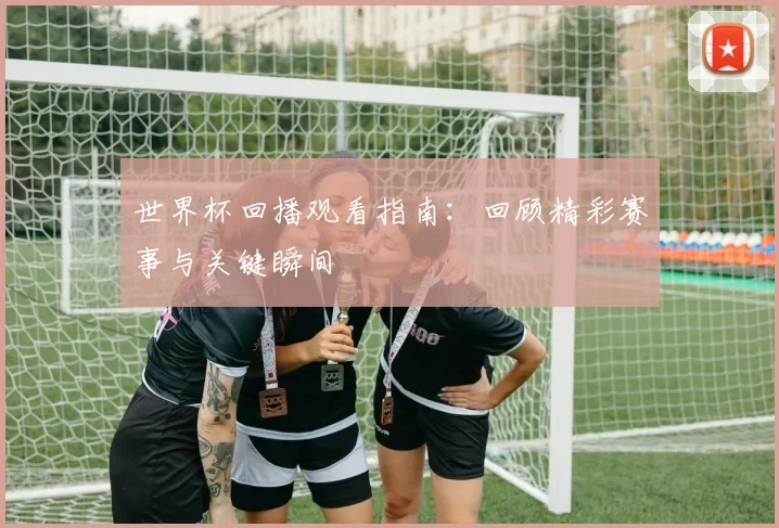 世界杯回播观看指南：回顾精彩赛事与关键瞬间
