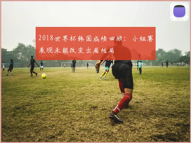 2018世界杯韩国成绩回顾：小组赛表现未能改变出局结局