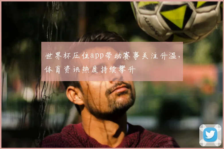 世界杯压住app带动赛事关注升温，体育资讯热度持续攀升