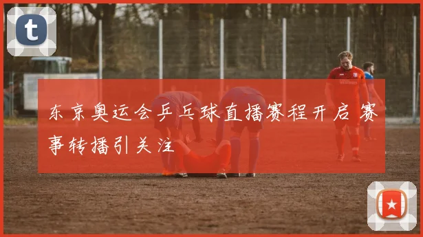 东京奥运会乒乓球直播赛程开启 赛事转播引关注