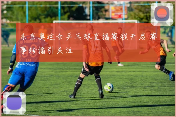 东京奥运会乒乓球直播赛程开启 赛事转播引关注