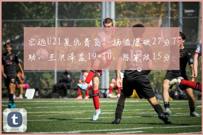 宏远U21复仇青岛!杨溢爆砍27分7助,王洪泽轰19+10,陈家政15分