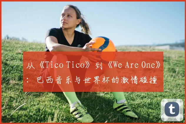 从《Tico Tico》到《We Are One》:巴西音乐与世界杯的激情碰撞