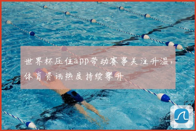 世界杯压住app带动赛事关注升温，体育资讯热度持续攀升