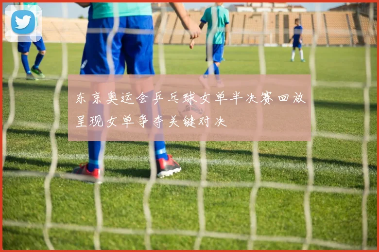 东京奥运会乒乓球女单半决赛回放呈现女单争夺关键对决