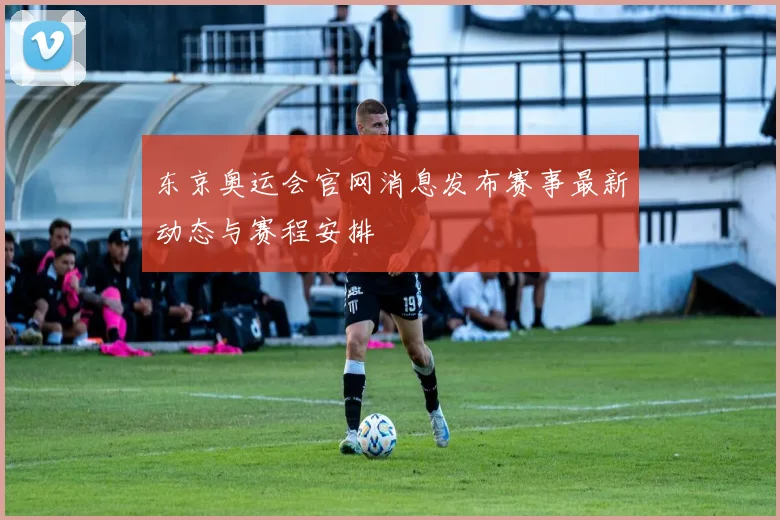 东京奥运会官网消息发布赛事最新动态与赛程安排