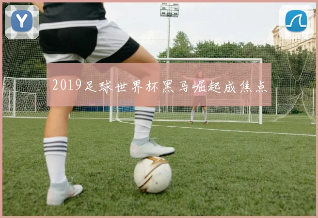 2019足球世界杯黑马崛起成焦点