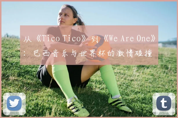 从《Tico Tico》到《We Are One》：巴西音乐与世界杯的激情碰撞